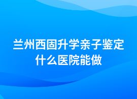 蘭州西固做升學(xué)親子鑒定在哪個(gè)醫(yī)院可以做