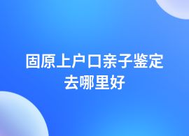 固原上戶口親子鑒定在哪里可以鑒定